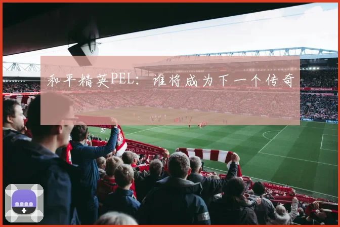 和平精英PEL：谁将成为下一个传奇